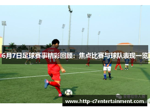 6月7日足球赛事精彩回顾：焦点比赛与球队表现一览