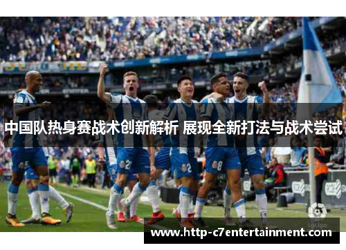 中国队热身赛战术创新解析 展现全新打法与战术尝试