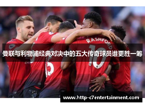 曼联与利物浦经典对决中的五大传奇球员谁更胜一筹
