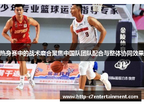 热身赛中的战术磨合聚焦中国队团队配合与整体协同效果