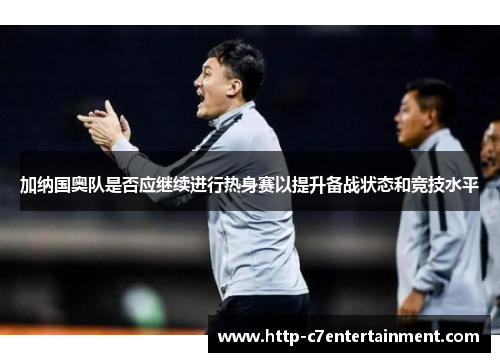 加纳国奥队是否应继续进行热身赛以提升备战状态和竞技水平