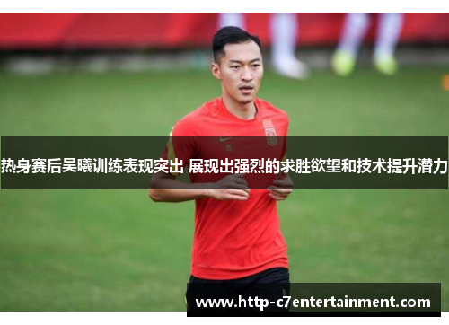 热身赛后吴曦训练表现突出 展现出强烈的求胜欲望和技术提升潜力