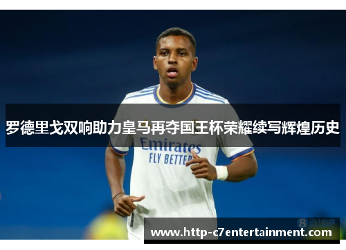 罗德里戈双响助力皇马再夺国王杯荣耀续写辉煌历史