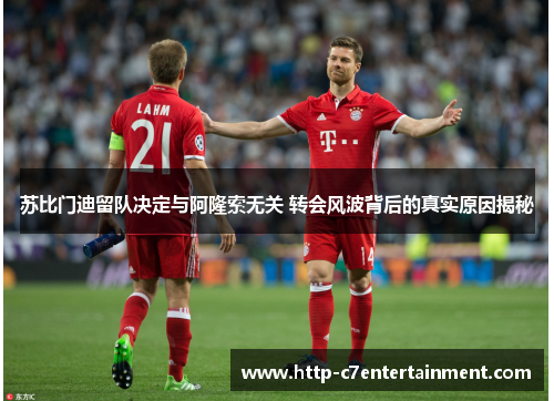 苏比门迪留队决定与阿隆索无关 转会风波背后的真实原因揭秘 苏比门迪留队决定与阿隆索无关 转会风波背后的真实原因揭秘