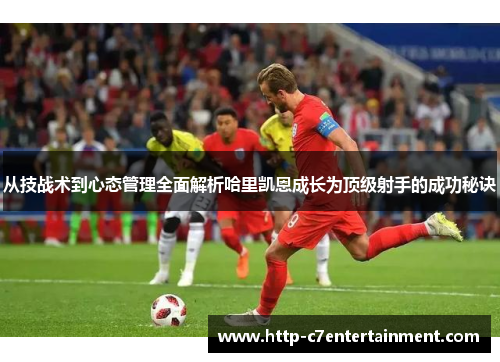 从技战术到心态管理全面解析哈里凯恩成长为顶级射手的成功秘诀