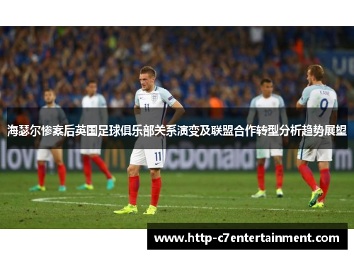 海瑟尔惨案后英国足球俱乐部关系演变及联盟合作转型分析趋势展望 海瑟尔惨案后英国足球俱乐部关系演变及联盟合作转型分析趋势展望