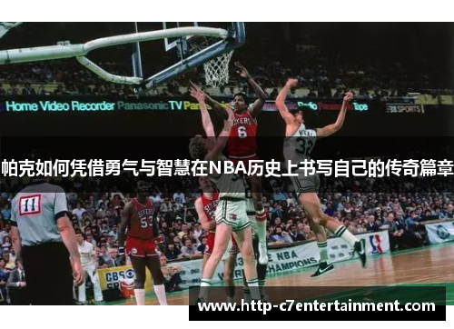 帕克如何凭借勇气与智慧在NBA历史上书写自己的传奇篇章