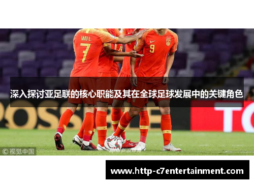 深入探讨亚足联的核心职能及其在全球足球发展中的关键角色