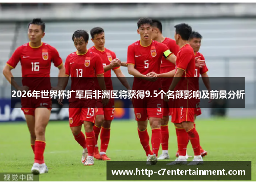 2026年世界杯扩军后非洲区将获得9.5个名额影响及前景分析