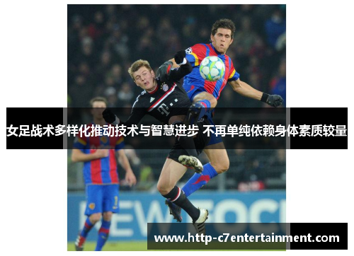 女足战术多样化推动技术与智慧进步 不再单纯依赖身体素质较量