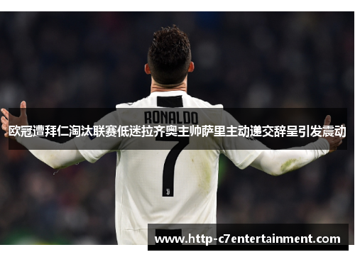 欧冠遭拜仁淘汰联赛低迷拉齐奥主帅萨里主动递交辞呈引发震动